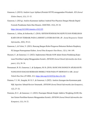 Gunawan, I. (2021f). Analisis Layer Aplikasi (Protokol HTTP) menggunakan Wireshark. JES (Jurnal
Elektro Smart), 1(1), 13–15.
Gunawan, I. (2021g). Analisis Keamanan Aplikasi Android Non Playstore Dengan Metode Digital
Forensik Pendekatan Statis Dan Dinamis. SIMETRIS, 15(2), 29–34.
https://doi.org/10.51901/simetris.v15i2.225
Gunawan, I., Afrina, & Sofrawida, C. (2018). SISTEM PENDUKUNG KEPUTUSAN PEMILIHAN
KARYAWAN TERBAIK PADA LAMOIST LAYERS BATAM. JR : Jurnal Responsive Teknik
Informatika, 2(02), 39–61.
Gunawan, I., & Yelmi, Y. (2021). Rancang Bangun Robot Pengawas Dokumen Berbasis Raspberry
Pi2 dengan Pemrograman Python. Jurnal Ilmu Komputer Dan Bisnis, 12(1), 144–149.
Huzaeni, F., & Gunawan, I. I. (2022). Implementasi Metode SAW dalam Sistem Pendukung Kepu-
tusan Pemilihan Laptop Menggunakan Scratch. JIIFKOM (Jurnal Ilmiah Informatika dan Kom-
puter), 1(1), 30–34.
Permatasari, R. D., Gunawan, I., & Syahputra, M. R. (2018). RANCANG BANGUN APLIKASI PE-
NANGANAN BAGASI BERBASIS MOBILE WEB PADA PT SRIWIJAYA AIR. Jurnal
Teknik Ibnu Sina (JT-IBSI), 3(1). https://doi.org/10.36352/jt-ibsi.v3i1.101
Pratama, T. I. M., Songida, M. D. F., & Gunawan, I. (2022). Analisis Serangan dan Keamanan pada
SQL Injection: Sebuah Review Sistematik. JIIFKOM (Jurnal Ilmiah Informatika dan Komputer),
1(2), 27–32.
Purnomo, D. C., & Gunawan, I. I. (2022). Penerapan Metode Simple Additive Weighting (SAW) Da-
lam Sistem Pemilihan Kamera Menggunakan Scratch. JIIFKOM (Jurnal Ilmiah Informatika dan
Komputer), 1(1), 16–21.
 