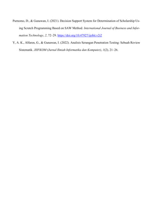 Purnomo, D., & Gunawan, I. (2021). Decision Support System for Determination of Scholarship Us-
ing Scratch Programming Based on SAW Method. International Journal of Business and Infor-
mation Technology, 2, 72–29. https://doi.org/10.47927/ijobit.v2i2
Y, A. K., Alfaren, G., & Gunawan, I. (2022). Analisis Serangan Penetration Testing: Sebuah Review
Sistematik. JIIFKOM (Jurnal Ilmiah Informatika dan Komputer), 1(2), 21–26.
 