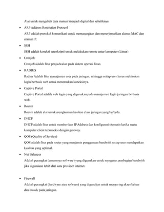 Alat untuk mengubah data manual menjadi digital dan sebaliknya
• ARP Address Resolution Protocol
ARP adalah protokol komunikasi untuk memasangkan dan menerjemahkan alamat MAC dan
alamat IP.
• SSH
SSH adalah koneksi terenkripsi untuk melakukan remote antar komputer (Linux)
• Cronjob
Cronjob adalah fitur penjadwalan pada sistem operasi linux
• RADIUS
Radius Adalah fitur manajemen user pada jaringan, sehingga setiap user harus melakukan
login berbasis web untuk meneruskan koneksinya.
• Captive Portal
Captive Portal adalah web login yang digunakan pada manajemen login jaringan berbasis
web.
• Router
Router adalah alat untuk mengkomunikasikan class jaringan yang berbeda.
• DHCP
DHCP adalah fitur untuk memberikan IPAddress dan konfigurasi otomatis ketika suatu
komputer client terkoneksi dengan gateway.
• QOS (Quality of Service)
QOS adalah fitur pada router yang menjamin penggunaan bandwith setiap user mendapatkan
kualitas yang optimal.
• Net Balancer
Adalah perangkat (umumnya software) yang digunakan untuk mengatur pembagian bandwith
jika digunakan lebih dari satu provider internet.
• Firewall
Adalah perangkat (hardware atau sofware) yang digunakan untuk menyaring akses keluar
dan masuk pada jaringan.
 