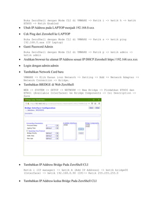 Buka ZeroShell dengan Mode CLI di VMWARE -> Ketik i -> ketik h -> ketik
ETH00 -> Ketik Enabled
• Ubah IP Address pada LAPTOP menjadi 192.168.0.xxx
• Cek Ping dari Zeroshell ke LAPTOP
Buka ZeroShell dengan Mode CLI di VMWARE -> Ketik s -> ketik ping
192.168.0.xxx (IP Laptop)
• Ganti Password Admin
Buka ZeroShell dengan Mode CLI di VMWARE -> Ketik p -> ketik admin ->
ketik admin
• Arahkan browser ke alamat IP Address sesuai IP DHCP Zeroshell https://192.168.xxx.xxx
• Login dengan admin:admin
• Tambahkan Network Card baru
VMWARE -> Klik Kanan icon Network -> Setting -> Add -> Network Adapter ->
Network Connection -> Bridge.
• Tambahkan BRIDGE di Web ZeroShell
WEB -> SYSTEM -> SETUP -> NETWORK -> New Bridge -> Pindahkan ETH00 dan
ETH01 (Available Interfaces) ke Bridge Components -> Isi Description ->
Save
• Tambahkan IP Address Bridge Pada ZeroShell CLI
Ketik i (IP manager) -> ketik A (Add IP Address) -> ketik bridge00
(Interface) -> ketik 192.168.0.90 (IP)-> Ketik 255.255.255.0
• Tambahkan IP Address kedua Bridge Pada ZeroShell CLI
 