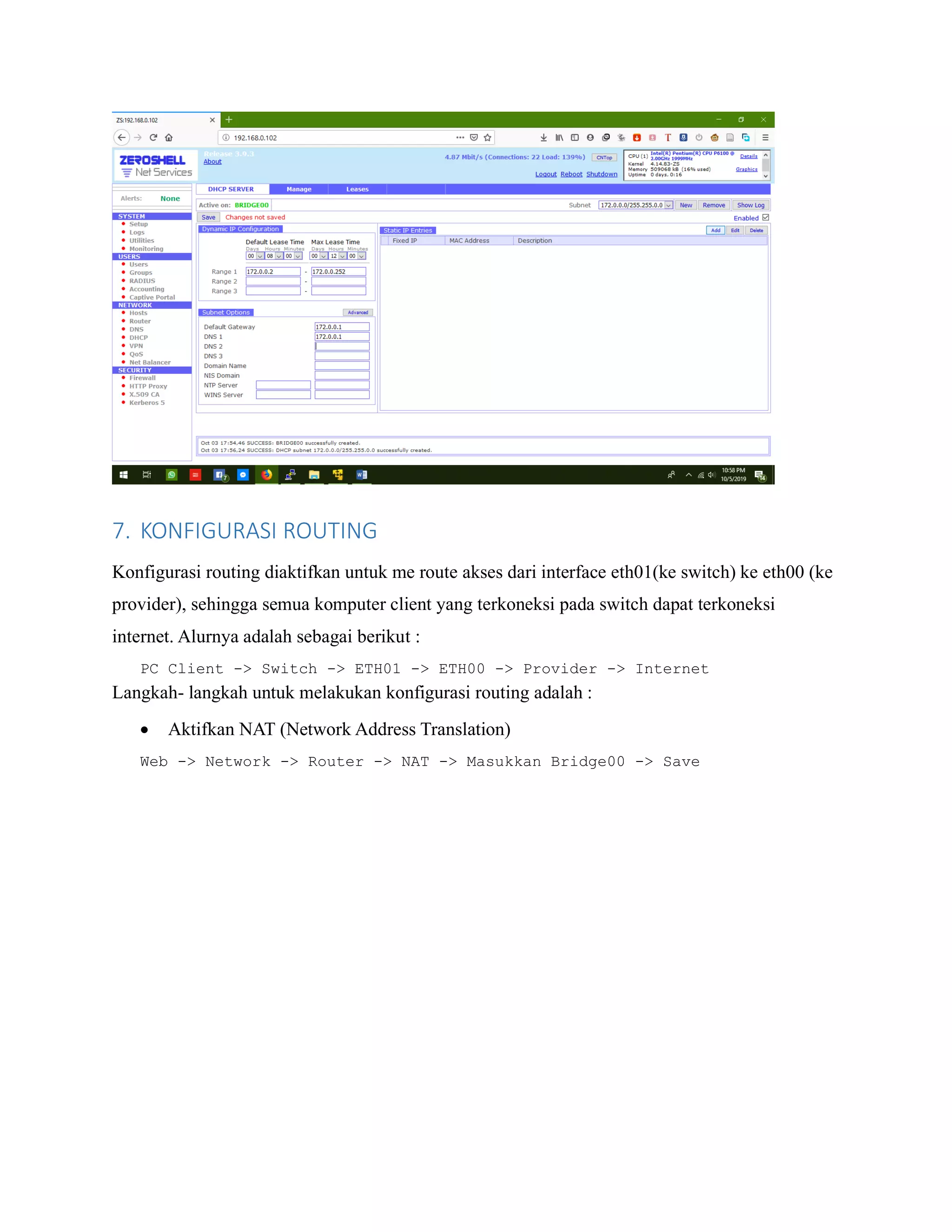 7. KONFIGURASI ROUTING
Konfigurasi routing diaktifkan untuk me route akses dari interface eth01(ke switch) ke eth00 (ke
provider), sehingga semua komputer client yang terkoneksi pada switch dapat terkoneksi
internet. Alurnya adalah sebagai berikut :
PC Client -> Switch -> ETH01 -> ETH00 -> Provider -> Internet
Langkah- langkah untuk melakukan konfigurasi routing adalah :
• Aktifkan NAT (Network Address Translation)
Web -> Network -> Router -> NAT -> Masukkan Bridge00 -> Save
 