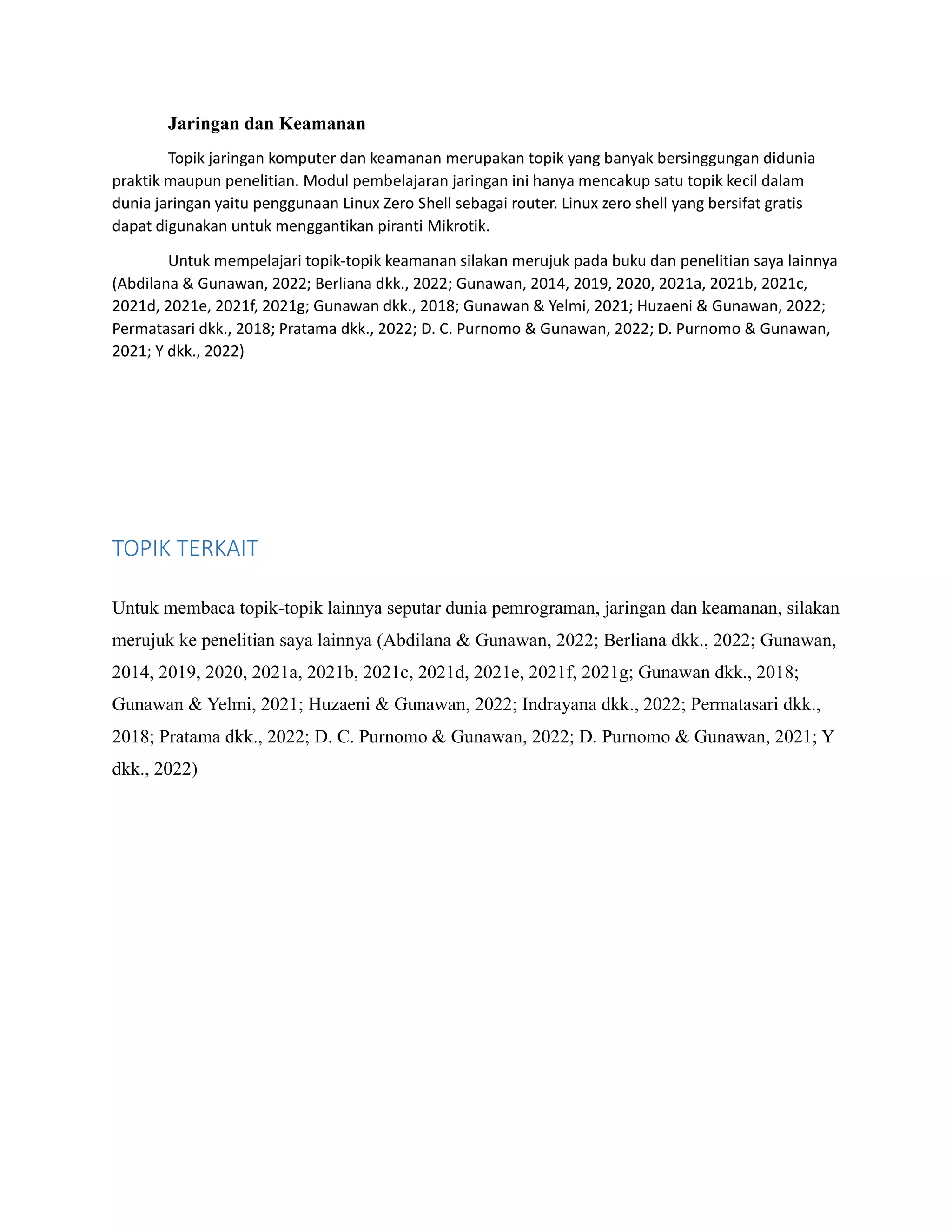 Jaringan dan Keamanan
Topik jaringan komputer dan keamanan merupakan topik yang banyak bersinggungan didunia
praktik maupun penelitian. Modul pembelajaran jaringan ini hanya mencakup satu topik kecil dalam
dunia jaringan yaitu penggunaan Linux Zero Shell sebagai router. Linux zero shell yang bersifat gratis
dapat digunakan untuk menggantikan piranti Mikrotik.
Untuk mempelajari topik-topik keamanan silakan merujuk pada buku dan penelitian saya lainnya
(Abdilana & Gunawan, 2022; Berliana dkk., 2022; Gunawan, 2014, 2019, 2020, 2021a, 2021b, 2021c,
2021d, 2021e, 2021f, 2021g; Gunawan dkk., 2018; Gunawan & Yelmi, 2021; Huzaeni & Gunawan, 2022;
Permatasari dkk., 2018; Pratama dkk., 2022; D. C. Purnomo & Gunawan, 2022; D. Purnomo & Gunawan,
2021; Y dkk., 2022)
TOPIK TERKAIT
Untuk membaca topik-topik lainnya seputar dunia pemrograman, jaringan dan keamanan, silakan
merujuk ke penelitian saya lainnya (Abdilana & Gunawan, 2022; Berliana dkk., 2022; Gunawan,
2014, 2019, 2020, 2021a, 2021b, 2021c, 2021d, 2021e, 2021f, 2021g; Gunawan dkk., 2018;
Gunawan & Yelmi, 2021; Huzaeni & Gunawan, 2022; Indrayana dkk., 2022; Permatasari dkk.,
2018; Pratama dkk., 2022; D. C. Purnomo & Gunawan, 2022; D. Purnomo & Gunawan, 2021; Y
dkk., 2022)
 