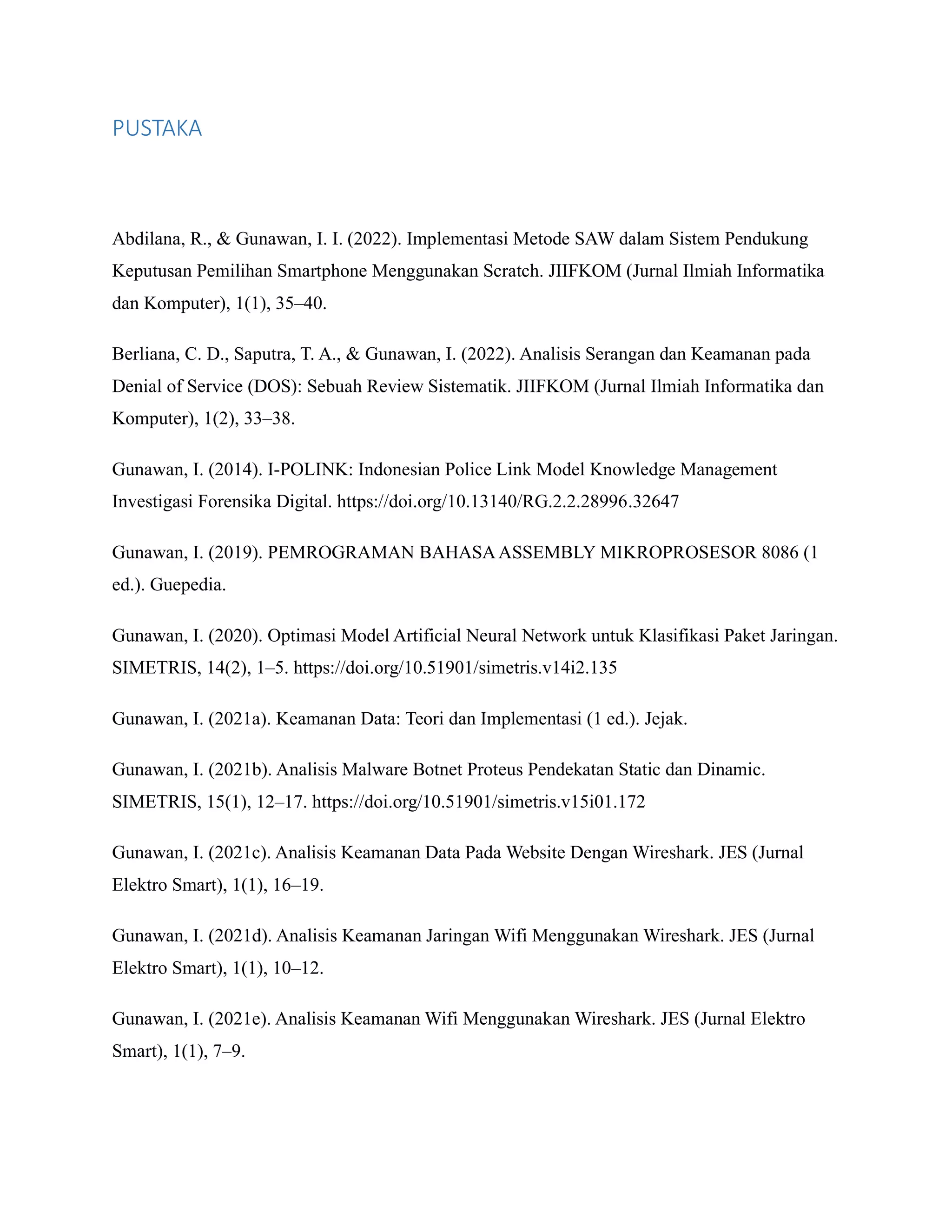 PUSTAKA
Abdilana, R., & Gunawan, I. I. (2022). Implementasi Metode SAW dalam Sistem Pendukung
Keputusan Pemilihan Smartphone Menggunakan Scratch. JIIFKOM (Jurnal Ilmiah Informatika
dan Komputer), 1(1), 35–40.
Berliana, C. D., Saputra, T. A., & Gunawan, I. (2022). Analisis Serangan dan Keamanan pada
Denial of Service (DOS): Sebuah Review Sistematik. JIIFKOM (Jurnal Ilmiah Informatika dan
Komputer), 1(2), 33–38.
Gunawan, I. (2014). I-POLINK: Indonesian Police Link Model Knowledge Management
Investigasi Forensika Digital. https://doi.org/10.13140/RG.2.2.28996.32647
Gunawan, I. (2019). PEMROGRAMAN BAHASAASSEMBLY MIKROPROSESOR 8086 (1
ed.). Guepedia.
Gunawan, I. (2020). Optimasi Model Artificial Neural Network untuk Klasifikasi Paket Jaringan.
SIMETRIS, 14(2), 1–5. https://doi.org/10.51901/simetris.v14i2.135
Gunawan, I. (2021a). Keamanan Data: Teori dan Implementasi (1 ed.). Jejak.
Gunawan, I. (2021b). Analisis Malware Botnet Proteus Pendekatan Static dan Dinamic.
SIMETRIS, 15(1), 12–17. https://doi.org/10.51901/simetris.v15i01.172
Gunawan, I. (2021c). Analisis Keamanan Data Pada Website Dengan Wireshark. JES (Jurnal
Elektro Smart), 1(1), 16–19.
Gunawan, I. (2021d). Analisis Keamanan Jaringan Wifi Menggunakan Wireshark. JES (Jurnal
Elektro Smart), 1(1), 10–12.
Gunawan, I. (2021e). Analisis Keamanan Wifi Menggunakan Wireshark. JES (Jurnal Elektro
Smart), 1(1), 7–9.
 