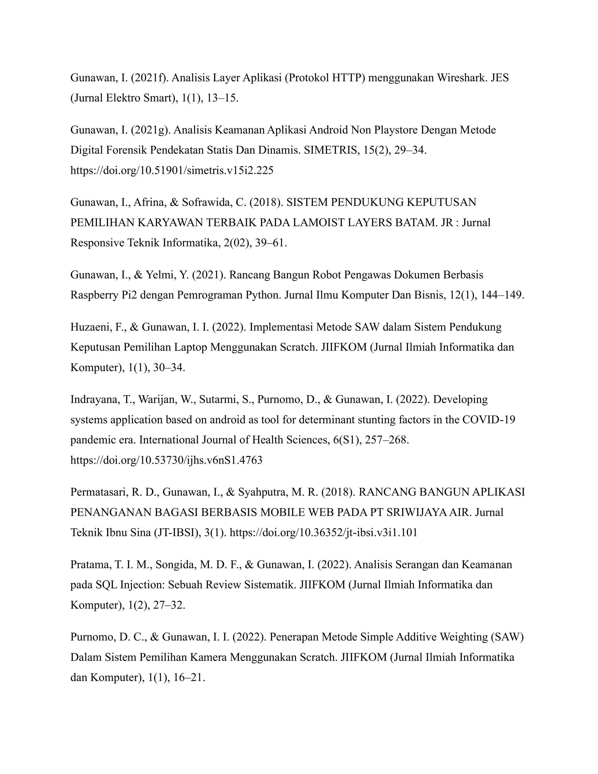 Gunawan, I. (2021f). Analisis Layer Aplikasi (Protokol HTTP) menggunakan Wireshark. JES
(Jurnal Elektro Smart), 1(1), 13–15.
Gunawan, I. (2021g). Analisis Keamanan Aplikasi Android Non Playstore Dengan Metode
Digital Forensik Pendekatan Statis Dan Dinamis. SIMETRIS, 15(2), 29–34.
https://doi.org/10.51901/simetris.v15i2.225
Gunawan, I., Afrina, & Sofrawida, C. (2018). SISTEM PENDUKUNG KEPUTUSAN
PEMILIHAN KARYAWAN TERBAIK PADA LAMOIST LAYERS BATAM. JR : Jurnal
Responsive Teknik Informatika, 2(02), 39–61.
Gunawan, I., & Yelmi, Y. (2021). Rancang Bangun Robot Pengawas Dokumen Berbasis
Raspberry Pi2 dengan Pemrograman Python. Jurnal Ilmu Komputer Dan Bisnis, 12(1), 144–149.
Huzaeni, F., & Gunawan, I. I. (2022). Implementasi Metode SAW dalam Sistem Pendukung
Keputusan Pemilihan Laptop Menggunakan Scratch. JIIFKOM (Jurnal Ilmiah Informatika dan
Komputer), 1(1), 30–34.
Indrayana, T., Warijan, W., Sutarmi, S., Purnomo, D., & Gunawan, I. (2022). Developing
systems application based on android as tool for determinant stunting factors in the COVID-19
pandemic era. International Journal of Health Sciences, 6(S1), 257–268.
https://doi.org/10.53730/ijhs.v6nS1.4763
Permatasari, R. D., Gunawan, I., & Syahputra, M. R. (2018). RANCANG BANGUN APLIKASI
PENANGANAN BAGASI BERBASIS MOBILE WEB PADA PT SRIWIJAYAAIR. Jurnal
Teknik Ibnu Sina (JT-IBSI), 3(1). https://doi.org/10.36352/jt-ibsi.v3i1.101
Pratama, T. I. M., Songida, M. D. F., & Gunawan, I. (2022). Analisis Serangan dan Keamanan
pada SQL Injection: Sebuah Review Sistematik. JIIFKOM (Jurnal Ilmiah Informatika dan
Komputer), 1(2), 27–32.
Purnomo, D. C., & Gunawan, I. I. (2022). Penerapan Metode Simple Additive Weighting (SAW)
Dalam Sistem Pemilihan Kamera Menggunakan Scratch. JIIFKOM (Jurnal Ilmiah Informatika
dan Komputer), 1(1), 16–21.
 