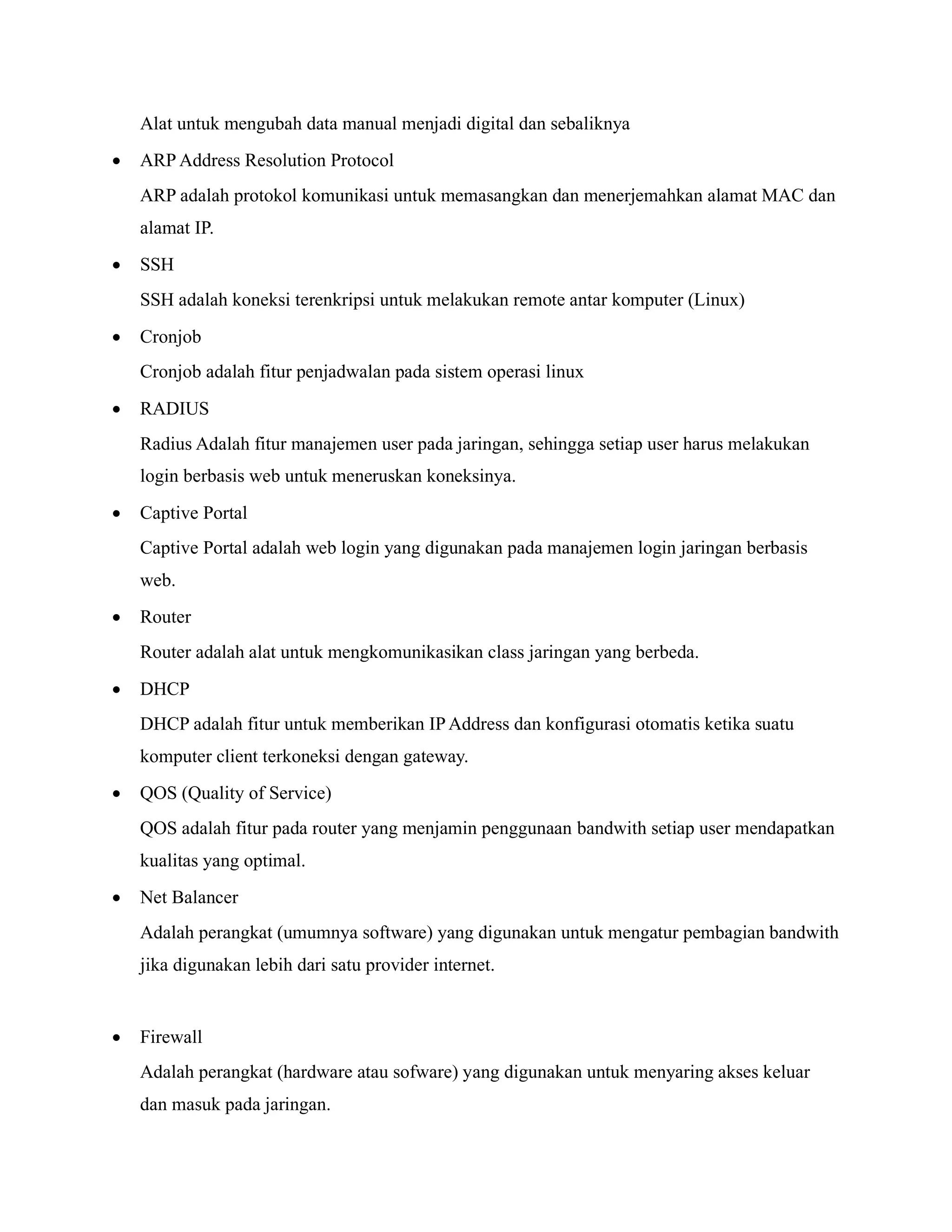 Alat untuk mengubah data manual menjadi digital dan sebaliknya
• ARP Address Resolution Protocol
ARP adalah protokol komunikasi untuk memasangkan dan menerjemahkan alamat MAC dan
alamat IP.
• SSH
SSH adalah koneksi terenkripsi untuk melakukan remote antar komputer (Linux)
• Cronjob
Cronjob adalah fitur penjadwalan pada sistem operasi linux
• RADIUS
Radius Adalah fitur manajemen user pada jaringan, sehingga setiap user harus melakukan
login berbasis web untuk meneruskan koneksinya.
• Captive Portal
Captive Portal adalah web login yang digunakan pada manajemen login jaringan berbasis
web.
• Router
Router adalah alat untuk mengkomunikasikan class jaringan yang berbeda.
• DHCP
DHCP adalah fitur untuk memberikan IPAddress dan konfigurasi otomatis ketika suatu
komputer client terkoneksi dengan gateway.
• QOS (Quality of Service)
QOS adalah fitur pada router yang menjamin penggunaan bandwith setiap user mendapatkan
kualitas yang optimal.
• Net Balancer
Adalah perangkat (umumnya software) yang digunakan untuk mengatur pembagian bandwith
jika digunakan lebih dari satu provider internet.
• Firewall
Adalah perangkat (hardware atau sofware) yang digunakan untuk menyaring akses keluar
dan masuk pada jaringan.
 
