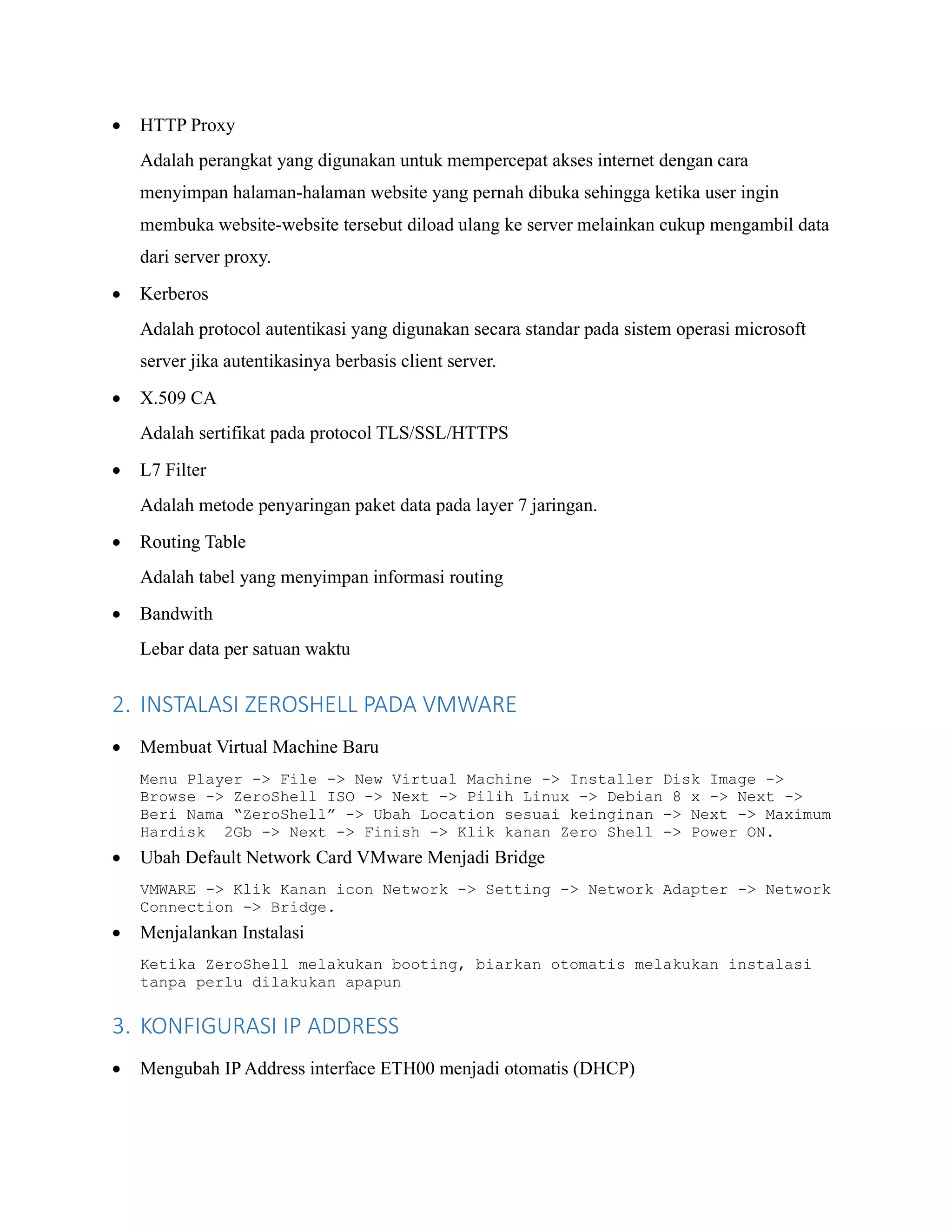 • HTTP Proxy
Adalah perangkat yang digunakan untuk mempercepat akses internet dengan cara
menyimpan halaman-halaman website yang pernah dibuka sehingga ketika user ingin
membuka website-website tersebut diload ulang ke server melainkan cukup mengambil data
dari server proxy.
• Kerberos
Adalah protocol autentikasi yang digunakan secara standar pada sistem operasi microsoft
server jika autentikasinya berbasis client server.
• X.509 CA
Adalah sertifikat pada protocol TLS/SSL/HTTPS
• L7 Filter
Adalah metode penyaringan paket data pada layer 7 jaringan.
• Routing Table
Adalah tabel yang menyimpan informasi routing
• Bandwith
Lebar data per satuan waktu
2. INSTALASI ZEROSHELL PADA VMWARE
• Membuat Virtual Machine Baru
Menu Player -> File -> New Virtual Machine -> Installer Disk Image ->
Browse -> ZeroShell ISO -> Next -> Pilih Linux -> Debian 8 x -> Next ->
Beri Nama “ZeroShell” -> Ubah Location sesuai keinginan -> Next -> Maximum
Hardisk 2Gb -> Next -> Finish -> Klik kanan Zero Shell -> Power ON.
• Ubah Default Network Card VMware Menjadi Bridge
VMWARE -> Klik Kanan icon Network -> Setting -> Network Adapter -> Network
Connection -> Bridge.
• Menjalankan Instalasi
Ketika ZeroShell melakukan booting, biarkan otomatis melakukan instalasi
tanpa perlu dilakukan apapun
3. KONFIGURASI IP ADDRESS
• Mengubah IP Address interface ETH00 menjadi otomatis (DHCP)
 