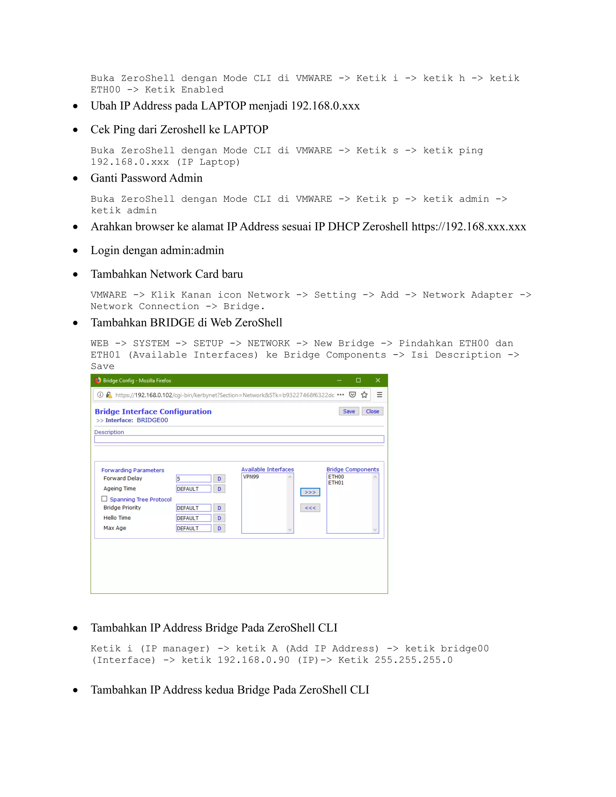 Buka ZeroShell dengan Mode CLI di VMWARE -> Ketik i -> ketik h -> ketik
ETH00 -> Ketik Enabled
• Ubah IP Address pada LAPTOP menjadi 192.168.0.xxx
• Cek Ping dari Zeroshell ke LAPTOP
Buka ZeroShell dengan Mode CLI di VMWARE -> Ketik s -> ketik ping
192.168.0.xxx (IP Laptop)
• Ganti Password Admin
Buka ZeroShell dengan Mode CLI di VMWARE -> Ketik p -> ketik admin ->
ketik admin
• Arahkan browser ke alamat IP Address sesuai IP DHCP Zeroshell https://192.168.xxx.xxx
• Login dengan admin:admin
• Tambahkan Network Card baru
VMWARE -> Klik Kanan icon Network -> Setting -> Add -> Network Adapter ->
Network Connection -> Bridge.
• Tambahkan BRIDGE di Web ZeroShell
WEB -> SYSTEM -> SETUP -> NETWORK -> New Bridge -> Pindahkan ETH00 dan
ETH01 (Available Interfaces) ke Bridge Components -> Isi Description ->
Save
• Tambahkan IP Address Bridge Pada ZeroShell CLI
Ketik i (IP manager) -> ketik A (Add IP Address) -> ketik bridge00
(Interface) -> ketik 192.168.0.90 (IP)-> Ketik 255.255.255.0
• Tambahkan IP Address kedua Bridge Pada ZeroShell CLI
 