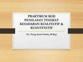 PRAKTIKUM KGD
PENILAIAN TINGKAT
KESADARAN KUALITATIF &
KUANTITATIF
Ns. Neng Annis Fathia, M.Kep
 