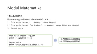 Modul Matematika
• Modul math
Untuk memggunakan modul math ada 3 cara
1. from math import * #memuat semua fungsi
2. from math import func1,func2, …. #memuat hanya beberapa fungsi
3. import math
from math import log,sin
print (log(sin(0.5)))
import math
print (math.log(math.sin(0.5)))
-0.7351666863853142
-0.7351666863853142
 