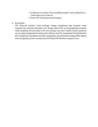 3. Setelah proses instalasi selesai, ketiklah perintah ( sudo modprobe alx )
                   untuk reboot service dari nic.
                4. Driver NIC telah terpasang di komputer.

Kesimpulan :
NIC (Network Interface Card) berfungsi sebagai penghubung bagi komputer untuk
mengirim dan menerima data pada LAN. Dengan adanya NIC ini memungkinkan komputer
untuk bergabung bersama dalam LAN, atau jaringan area lokal. Setelah melalui praktikum
ini saya dapat mengetahui hardware dan software dari PC, mengetahui bentuk fisik dari
NIC, mengetahui spesifikasi dari NIC, mengetahui yang dimaksud dengan MAC Addres
serta mengetahui proses instalasi dari NIC baik di OS Windows maupun Linux.
 