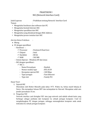 PRAKTIKUM I
                            NIC (Network Interface Card)

Judul Laporan              : Praktikum tentang Network Interface Card
Tujuan                     :
  • Mengetahui hardware dan software dari PC
  • Mengetahui bentuk fisik dari NIC
  • Mengetahui spesifikasi dari NIC
  • Mengetahui yang dimaksud dengan MAC Address
  • Mengetahui proses instalasi dari NIC

Alat dan Bahan Praktikum    :
    Obeng
    PC dengan spesifikasi
     - Hardware :
          Processor        : Pentium R Dual Core
          Chipset          : Intel
          Harddisk         : 80 Gb
          RAM              : 502 MB
     - Sistem Operasi : Windows XP dan Linux
     - NIC dengan spesifikasi :
          NIC 1 :
            - Nama Perusahaan            : Realtek
            - Nomor model/ type          : RTL 8139
            - Kecepatan operasi NIC      : 100 Mbps
            - Type jaringan              : Fast Ethernet
            - Type slot                  : Family PCI

Dasar Teori                  :
   1. Sejarah NIC
       Ditemukan oleh Robert Metcalfe pada tahun 1973. Waktu itu, beliau masih bekerja di
       Xerox. Dia merupakan lulusan MIT dan melanjutkan ke Harvard. Merupakan salah satu
       pendiri perusahaan 3Com.
   2. Pengertian NIC
       Network interface card disingkat NIC atau juga network card adalah sebuah kartu yang
       berfungsi sebagai jembatan dari komputer ke sebuah jaringan komputer. Card ini
       menghubungkan PC dengan jaringan, sehingga memungkinkan komputer anda untuk
       terkoneksi ke sebuah jaringan komputer.
 