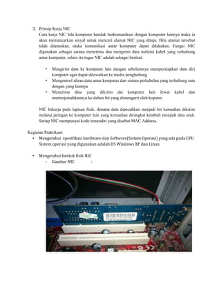 3. Prinsip Kerja NIC
     Cara kerja NIC bila komputer hendak berkomunikasi dengan komputer lainnya maka ia
     akan memancarkan sinyal untuk mencari alamat NIC yang dituju. Bila alamat tersebut
     telah ditemukan, maka komunikasi antar komputer dapat dilakukan. Fungsi NIC
     digunakan sebagai sarana menerima dan mengirim data melalui kabel yang terhubung
     antar komputer, selain itu tugas NIC adalah sebagai berikut.

         •   Mengirim data ke komputer lain dengan sebelumnya mempersiapkan data diri
             komputer agar dapat dilewatkan ke media penghubung
         •   Mengontrol aliran data antar komputer dan sistem perkabelan yang terhubung satu
             dengan yang lainnya
         •   Menerima data yang dikirim dai komputer lain lewat kabel dan
             menterjemahkannya ke dalam bit yang dimengerti oleh koputer.

      NIC bekerja pada lapisan fisik, dimana data dipecahkan menjadi bit kemudian dikirim
      melalui jaringan ke komputer lain yang kemudian dirangkai kembali menjadi data utuh.
      Setiap NIC mempunyai kode tersendiri yang disebut MAC Address.

Kegiatan Praktikum
  • Mengetahui spesifikasi hardware dan Software(Sistem Operasi) yang ada pada CPU
      Sistem operasi yang digunakan adalah OS Windows XP dan Linux.

  •   Mengetahui bentuk fisik NIC
        - Gambar NIC             :
 