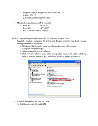 -   Langkah-langkah mengetahui bentuk fisik NIC   :
              1. Buka CPU PC
              2. Carilah gambar seperti di atas

   •   Mengetahui spesifikasi dari NIC yang ada:
         – Merk NIC                : Realtek
         – Jenis NIC               : RTL 8139
         – MAC Address dari NIC tersebut         :-



Jelaskan Langkah-langkahnya baik melalui OS Windows maupun Linux
    - Langkah- langkah mengecek PC terhubung dengan internet atau tidak dengan
       menggunakan OS Windows XP           :
          1. Klik kanan My Computer pada tampilan desktop dan pilih manage.
          2. Lalu pilih device manager.
          3. Selanjutnya pilih network adaptor.
          4. Dari network adaptor anda akan mengetahui apakah PC anda terhubung
             dengan internet apa tidak. Jika terhubung akan ada seperti info berikut




   -   Langkah mengetahui NIC melalui CMD :
       1. Ketikkan ipconfig/all pada CMD
 