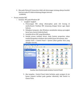 4. Jika pada Network Connection tidak ada keterangan tentang adanya koneksi
          internet maka PC tidak terhubung dengan internet.
           (GAMBAR)

•   Proses instalasi NIC
       – Instalasi NIC pada Windows XP
               • Langkah- langkah :
                  1. Pemasangan NIC cukup ditancapkan pada slot kosong di
                      motherboard. Pastikan NIC terpasang dengan benar agar dapat
                      bekerja.
                  2. Hidupkan komputer, jika Windows mendeteksi adanya perangkat
                      keras baru, berarti Anda berhasil.
                  3. Installah driver NIC yang dibutuhkan.
                  4. Setelah proses instalasi driver, buka System properties, tekan
                      tombol bergambar windows dan tombol pause bersamaan, atau
                      melalui Start > Control Panel > System (lihat gambar ikon yang
                      dilingkar merah).




                           Gambar ikon System pada window Control Panel.

                 5. Jika tampilan Control Panel Anda berbeda, pada navigasi di sisi
                    kanan (seperti terlihat pada gambar dibawah), klik Switch to
                    Classic View.
 