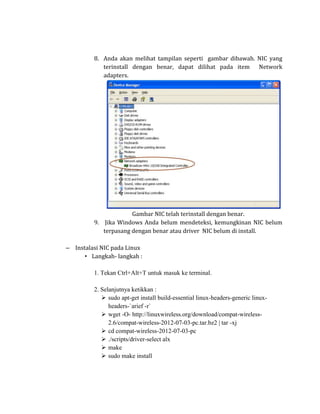 8. Anda akan melihat tampilan seperti gambar dibawah. NIC yang
            terinstall dengan benar, dapat dilihat pada item Network
            adapters.




                      Gambar NIC telah terinstall dengan benar.
         9. Jika Windows Anda belum mendeteksi, kemungkinan NIC belum
            terpasang dengan benar atau driver NIC belum di install.

– Instalasi NIC pada Linux
      • Langkah- langkah :

         1. Tekan Ctrl+Alt+T untuk masuk ke terminal.

         2. Selanjutnya ketikkan :
             sudo apt-get install build-essential linux-headers-generic linux-
               headers-`arief -r`
             wget -O- http://linuxwireless.org/download/compat-wireless-
               2.6/compat-wireless-2012-07-03-pc.tar.bz2 | tar -xj
             cd compat-wireless-2012-07-03-pc
             ./scripts/driver-select alx
             make
             sudo make install
 
