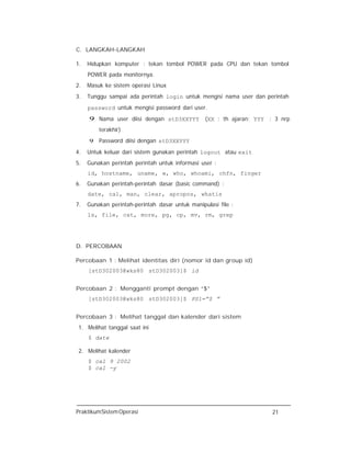PraktikumSistemOperasi 21
C. LANGKAH-LANGKAH
1. Hidupkan komputer : tekan tombol POWER pada CPU dan tekan tombol
POWER pada monitornya.
2. Masuk ke sistem operasi Linux
3. Tunggu sampai ada perintah login untuk mengisi nama user dan perintah
password untuk mengisi password dari user.
9 Nama user diisi dengan stD3XXYYY (XX : th ajaran; YYY : 3 nrp
terakhir)
9 Password diisi dengan stD3XXYYY
4. Untuk keluar dari sistem gunakan perintah logout atau exit
5. Gunakan perintah perintah untuk informasi user :
id, hostname, uname, w, who, whoami, chfn, finger
6. Gunakan perintah-perintah dasar (basic command) :
date, cal, man, clear, apropos, whatis
7. Gunakan perintah-perintah dasar untuk manipulasi file :
ls, file, cat, more, pg, cp, mv, rm, grep
D. PERCOBAAN
Percobaan 1 : Melihat identitas diri (nomor id dan group id)
[stD302003@wks80 stD302003]$ id
Percobaan 2 : Mengganti prompt dengan “$”
[stD302003@wks80 stD302003]$ PS1=”$ ”
Percobaan 3 : Melihat tanggal dan kalender dari sistem
1. Melihat tanggal saat ini
$ date
2. Melihat kalender
$ cal 9 2002
$ cal -y
 