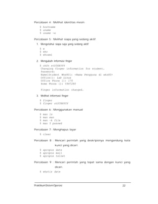 PraktikumSistemOperasi 22
Percobaan 4 : Melihat identitas mesin
$ hostname
$ uname
$ uname -a
Percobaan 5 : Melihat siapa yang sedang aktif
1. Mengetahui siapa saja yang sedang aktif
$ w
$ who
$ whoami
2. Mengubah informasi finger
$ chfn stD3XXYYY
Changing finger information for student.
Password:
Name[Student Wks80]: <Nama Pengguna di wks80>
Office[]: Lab Linux
Office Phone []: 170
Home Phone []: 5947280
Finger information changed.
3. Melihat informasi finger
$ finger
$ finger stD3XXYYY
Percobaan 6 : Menggunakan manual
$ man ls
$ man man
$ man –k file
$ man 5 passwd
Percobaan 7 : Menghapus layar
$ clear
Percobaan 8 : Mencari perintah yang deskripsinya mengandung kata
kunci yang dicari.
$ apropos date
$ apropos mail
$ apropos telnet
Percobaan 9 : Mencari perintah yang tepat sama dengan kunci yang
dicari.
$ whatis date
 