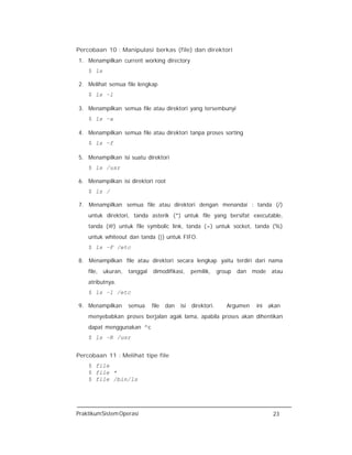 PraktikumSistemOperasi 23
Percobaan 10 : Manipulasi berkas (file) dan direktori
1. Menampilkan current working directory
$ ls
2. Melihat semua file lengkap
$ ls –l
3. Menampilkan semua file atau direktori yang tersembunyi
$ ls –a
4. Menampilkan semua file atau direktori tanpa proses sorting
$ ls –f
5. Menampilkan isi suatu direktori
$ ls /usr
6. Menampilkan isi direktori root
$ ls /
7. Menampilkan semua file atau direktori dengan menandai : tanda (/)
untuk direktori, tanda asterik (*) untuk file yang bersifat executable,
tanda (@) untuk file symbolic link, tanda (=) untuk socket, tanda (%)
untuk whiteout dan tanda (|) untuk FIFO.
$ ls –F /etc
8. Menampilkan file atau direktori secara lengkap yaitu terdiri dari nama
file, ukuran, tanggal dimodifikasi, pemilik, group dan mode atau
atributnya.
$ ls –l /etc
9. Menampilkan semua file dan isi direktori. Argumen ini akan
menyebabkan proses berjalan agak lama, apabila proses akan dihentikan
dapat menggunakan ^c
$ ls –R /usr
Percobaan 11 : Melihat tipe file
$ file
$ file *
$ file /bin/ls
 