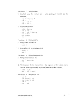 PraktikumSistemOperasi 24
Percobaan 12 : Menyalin file
1. Mengkopi suatu file. Berikan opsi –i untuk pertanyaan interaktif bila file
sudah ada.
$ cp /etc/group f1
$ ls –l
$ cp –i f1 f2
$ cp –i f1 f2
2. Mengkopi ke direktori
$ mkdir backup
$ cp f1 f3
$ cp f1 f2 f3 backup
$ ls backup
$ cd backup
$ ls
Percobaan 13 : Melihat isi file
1. Menggunakan instruksi cat
$ cat f1
2. Menampilkan file per satu layar penuh
$ more f1
$ pg f1
Percobaan 14 : Mengubah nama file
1. Menggunakan instruksi mv
$ mv f1 prog.txt
$ ls
2. Memindahkan file ke direktori lain. Bila argumen terakhir adalah nama
direktori, maka berkas-berkas akan dipindahkan ke direktori tersebut.
$ mkdir mydir
$ mv f1 f2 f3 mdir
Percobaan 15 : Menghapus file
$ rm f1
$ cp mydir/f1 f1
$ cp mydir/f2 f2
$ rm f1
$ rm –i f2
 