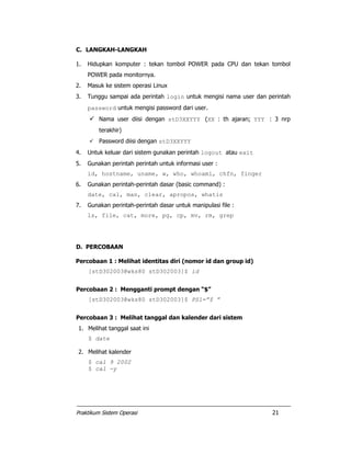 Praktikum Sistem Operasi 21
C. LANGKAH-LANGKAH
1. Hidupkan komputer : tekan tombol POWER pada CPU dan tekan tombol
POWER pada monitornya.
2. Masuk ke sistem operasi Linux
3. Tunggu sampai ada perintah login untuk mengisi nama user dan perintah
password untuk mengisi password dari user.
Nama user diisi dengan stD3XXYYY (XX : th ajaran; YYY : 3 nrp
terakhir)
Password diisi dengan stD3XXYYY
4. Untuk keluar dari sistem gunakan perintah logout atau exit
5. Gunakan perintah perintah untuk informasi user :
id, hostname, uname, w, who, whoami, chfn, finger
6. Gunakan perintah-perintah dasar (basic command) :
date, cal, man, clear, apropos, whatis
7. Gunakan perintah-perintah dasar untuk manipulasi file :
ls, file, cat, more, pg, cp, mv, rm, grep
D. PERCOBAAN
Percobaan 1 : Melihat identitas diri (nomor id dan group id)
[stD302003@wks80 stD302003]$ id
Percobaan 2 : Mengganti prompt dengan “$”
[stD302003@wks80 stD302003]$ PS1=”$ ”
Percobaan 3 : Melihat tanggal dan kalender dari sistem
1. Melihat tanggal saat ini
$ date
2. Melihat kalender
$ cal 9 2002
$ cal -y
 