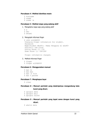 Praktikum Sistem Operasi 22
Percobaan 4 : Melihat identitas mesin
$ hostname
$ uname
$ uname -a
Percobaan 5 : Melihat siapa yang sedang aktif
1. Mengetahui siapa saja yang sedang aktif
$ w
$ who
$ whoami
2. Mengubah informasi finger
$ chfn stD3XXYYY
Changing finger information for student.
Password:
Name[Student Wks80]: <Nama Pengguna di wks80>
Office[]: Lab Linux
Office Phone []: 170
Home Phone []: 5947280
Finger information changed.
3. Melihat informasi finger
$ finger
$ finger stD3XXYYY
Percobaan 6 : Menggunakan manual
$ man ls
$ man man
$ man –k file
$ man 5 passwd
Percobaan 7 : Menghapus layar
$ clear
Percobaan 8 : Mencari perintah yang deskripsinya mengandung kata
kunci yang dicari.
$ apropos date
$ apropos mail
$ apropos telnet
Percobaan 9 : Mencari perintah yang tepat sama dengan kunci yang
dicari.
$ whatis date
 