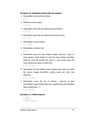 Praktikum Sistem Operasi 23
Percobaan 10 : Manipulasi berkas (file) dan direktori
1. Menampilkan current working directory
$ ls
2. Melihat semua file lengkap
$ ls –l
3. Menampilkan semua file atau direktori yang tersembunyi
$ ls –a
4. Menampilkan semua file atau direktori tanpa proses sorting
$ ls –f
5. Menampilkan isi suatu direktori
$ ls /usr
6. Menampilkan isi direktori root
$ ls /
7. Menampilkan semua file atau direktori dengan menandai : tanda (/)
untuk direktori, tanda asterik (*) untuk file yang bersifat executable,
tanda (@) untuk file symbolic link, tanda (=) untuk socket, tanda (%)
untuk whiteout dan tanda (|) untuk FIFO.
$ ls –F /etc
8. Menampilkan file atau direktori secara lengkap yaitu terdiri dari nama
file, ukuran, tanggal dimodifikasi, pemilik, group dan mode atau
atributnya.
$ ls –l /etc
9. Menampilkan semua file dan isi direktori. Argumen ini akan
menyebabkan proses berjalan agak lama, apabila proses akan dihentikan
dapat menggunakan ^c
$ ls –R /usr
Percobaan 11 : Melihat tipe file
$ file
$ file *
$ file /bin/ls
 