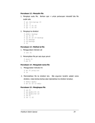 Praktikum Sistem Operasi 24
Percobaan 12 : Menyalin file
1. Mengkopi suatu file. Berikan opsi –i untuk pertanyaan interaktif bila file
sudah ada.
$ cp /etc/group f1
$ ls –l
$ cp –i f1 f2
$ cp –i f1 f2
2. Mengkopi ke direktori
$ mkdir backup
$ cp f1 f3
$ cp f1 f2 f3 backup
$ ls backup
$ cd backup
$ ls
Percobaan 13 : Melihat isi file
1. Menggunakan instruksi cat
$ cat f1
2. Menampilkan file per satu layar penuh
$ more f1
$ pg f1
Percobaan 14 : Mengubah nama file
1. Menggunakan instruksi mv
$ mv f1 prog.txt
$ ls
2. Memindahkan file ke direktori lain. Bila argumen terakhir adalah nama
direktori, maka berkas-berkas akan dipindahkan ke direktori tersebut.
$ mkdir mydir
$ mv f1 f2 f3 mdir
Percobaan 15 : Menghapus file
$ rm f1
$ cp mydir/f1 f1
$ cp mydir/f2 f2
$ rm f1
$ rm –i f2
 