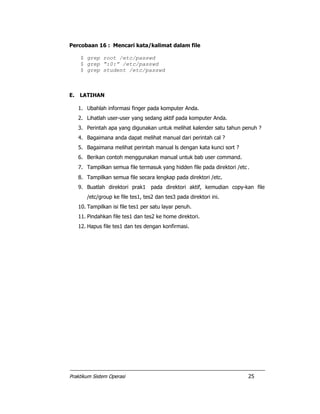 Praktikum Sistem Operasi 25
Percobaan 16 : Mencari kata/kalimat dalam file
$ grep root /etc/passwd
$ grep “:0:” /etc/passwd
$ grep student /etc/passwd
E. LATIHAN
1. Ubahlah informasi finger pada komputer Anda.
2. Lihatlah user-user yang sedang aktif pada komputer Anda.
3. Perintah apa yang digunakan untuk melihat kalender satu tahun penuh ?
4. Bagaimana anda dapat melihat manual dari perintah cal ?
5. Bagaimana melihat perintah manual ls dengan kata kunci sort ?
6. Berikan contoh menggunakan manual untuk bab user command.
7. Tampilkan semua file termasuk yang hidden file pada direktori /etc.
8. Tampilkan semua file secara lengkap pada direktori /etc.
9. Buatlah direktori prak1 pada direktori aktif, kemudian copy-kan file
/etc/group ke file tes1, tes2 dan tes3 pada direktori ini.
10. Tampilkan isi file tes1 per satu layar penuh.
11. Pindahkan file tes1 dan tes2 ke home direktori.
12. Hapus file tes1 dan tes dengan konfirmasi.
 
