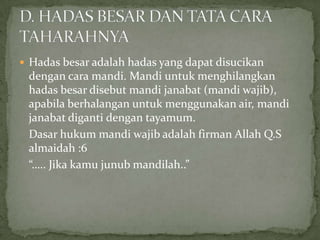  Hadas besar adalah hadas yang dapat disucikan
dengan cara mandi. Mandi untuk menghilangkan
hadas besar disebut mandi janabat (mandi wajib),
apabila berhalangan untuk menggunakan air, mandi
janabat diganti dengan tayamum.
Dasar hukum mandi wajib adalah firman Allah Q.S
almaidah :6
“….. Jika kamu junub mandilah..”
 