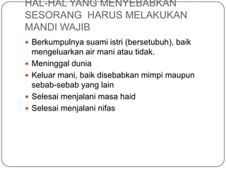 HAL-HAL YANG MENYEBABKAN
SESORANG HARUS MELAKUKAN
MANDI WAJIB
 Berkumpulnya suami istri (bersetubuh), baik
mengeluarkan air mani atau tidak.
 Meninggal dunia
 Keluar mani, baik disebabkan mimpi maupun
sebab-sebab yang lain
 Selesai menjalani masa haid
 Selesai menjalani nifas
 