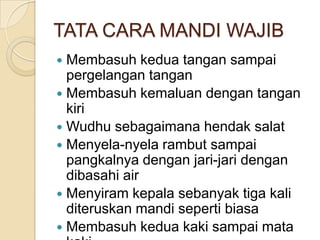 TATA CARA MANDI WAJIB
 Membasuh kedua tangan sampai
pergelangan tangan
 Membasuh kemaluan dengan tangan
kiri
 Wudhu sebagaimana hendak salat
 Menyela-nyela rambut sampai
pangkalnya dengan jari-jari dengan
dibasahi air
 Menyiram kepala sebanyak tiga kali
diteruskan mandi seperti biasa
 Membasuh kedua kaki sampai mata
 