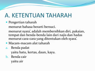 A. KETENTUAN TAHARAH
 Pengertian taharah
menurut bahasa berarti bersuci.
menurut syara’, adalah membersihkan diri, pakaian,
tempat dan benda-benda lain dari najis dan hadas
menurut cara-cara yang ditentukan oleh syara’.
 Macam-macam alat taharah
a. Benda padat
yaitu batu, kertas, daun, kayu.
b. Benda cair
yaitu air
 