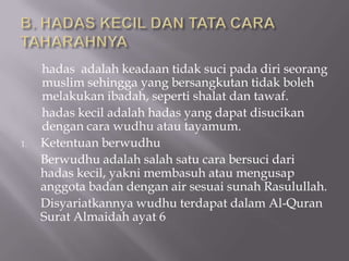 hadas adalah keadaan tidak suci pada diri seorang
muslim sehingga yang bersangkutan tidak boleh
melakukan ibadah, seperti shalat dan tawaf.
hadas kecil adalah hadas yang dapat disucikan
dengan cara wudhu atau tayamum.
1. Ketentuan berwudhu
Berwudhu adalah salah satu cara bersuci dari
hadas kecil, yakni membasuh atau mengusap
anggota badan dengan air sesuai sunah Rasulullah.
Disyariatkannya wudhu terdapat dalam Al-Quran
Surat Almaidah ayat 6
 