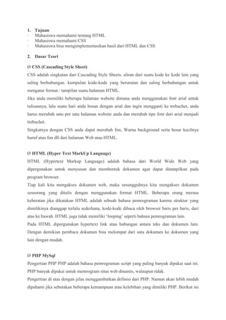 1. Tujuan
· Mahasiswa memahami tentang HTML
· Mahasiswa memahami CSS
· Mahasiswa bisa mengimplementasikan hasil dari HTML dan CSS
2. Dasar Teori
Ø CSS (Cascading Style Sheet)
CSS adalah singkatan dari Cascading Style Sheets. aliran dari suatu kode ke kode lain yang
saling berhubungan. kumpulan kode-kode yang berurutan dan saling berhubungan untuk
mengatur format / tampilan suatu halaman HTML.
Jika anda memiliki beberapa halaman website dimana anda menggunakan font arial untuk
tulisannya, lalu suatu hari anda bosan dengan arial dan ingin mengganti ke trebuchet, anda
harus merubah satu per satu halaman website anda dan merubah tipe font dari arial menjadi
trebuchet.
Singkatnya dengan CSS anda dapat merubah fon, Warna background serta besar kecilnya
huruf atau fon dll dari halaman Web atau HTML.
Ø HTML (Hyper Text MarkUp Language)
HTML (Hypertext Markup Language) adalah bahasa dari World Wide Web yang
dipergunakan untuk menyusun dan membentuk dokumen agar dapat ditampilkan pada
program browser.
Tiap kali kita mengakses dokumen web, maka sesungguhnya kita mengakses dokumen
seseorang yang ditulis dengan menggunakan format HTML. Beberapa orang merasa
keberatan jika dikatakan HTML adalah sebuah bahasa pemrograman karena struktur yang
dimilikinya dianggap terlalu sederhana, kode-kode dibaca oleh browser baris per baris, dari
atas ke bawah. HTML juga tidak memiliki ‘looping’ seperti bahasa pemrograman lain.
Pada HTML dipergunakan hypertext link atau hubungan antara teks dan dokumen lain.
Dengan demikian pembaca dokumen bisa melompat dari satu dokumen ke dokumen yang
lain dengan mudah.
Ø PHP MySql
Pengertian PHP PHP adalah bahasa pemrograman script yang paling banyak dipakai saat ini.
PHP banyak dipakai untuk memrogram situs web dinamis, walaupun tidak.
Pengertian di atas dengan jelas menggambarkan definisi dari PHP. Namun akan lebih mudah
dipahami jika sebutakan beberapa kemampuan atau kelebihan yang dimiliki PHP. Berikut ini
 