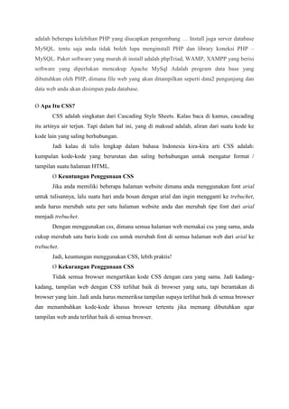 adalah beberapa kelebihan PHP yang diucapkan pengembang … Install juga server database
MySQL. tentu saja anda tidak boleh lupa menginstall PHP dan library koneksi PHP –
MySQL. Paket software yang murah di install adalah phpTriad, WAMP, XAMPP yang berisi
software yang diperlukan mencakup Apache MySql Adalah program data base yang
dibutuhkan oleh PHP, dimana file web yang akan ditampilkan seperti data2 pengunjung dan
data web anda akan disimpan pada database.
Ø Apa Itu CSS?
CSS adalah singkatan dari Cascading Style Sheets. Kalau baca di kamus, cascading
itu artinya air terjun. Tapi dalam hal ini, yang di maksud adalah, aliran dari suatu kode ke
kode lain yang saling berhubungan.
Jadi kalau di tulis lengkap dalam bahasa Indonesia kira-kira arti CSS adalah:
kumpulan kode-kode yang berurutan dan saling berhubungan untuk mengatur format /
tampilan suatu halaman HTML.
Ø Keuntungan Penggunaan CSS
Jika anda memiliki beberapa halaman website dimana anda menggunakan font arial
untuk tulisannya, lalu suatu hari anda bosan dengan arial dan ingin mengganti ke trebuchet,
anda harus merubah satu per satu halaman website anda dan merubah tipe font dari arial
menjadi trebuchet.
Dengan menggunakan css, dimana semua halaman web memakai css yang sama, anda
cukup merubah satu baris kode css untuk merubah font di semua halaman web dari arial ke
trebuchet.
Jadi, keuntungan menggunakan CSS, lebih praktis!
Ø Kekurangan Penggunaan CSS
Tidak semua browser mengartikan kode CSS dengan cara yang sama. Jadi kadang-
kadang, tampilan web dengan CSS terlihat baik di browser yang satu, tapi berantakan di
browser yang lain. Jadi anda harus memeriksa tampilan supaya terlihat baik di semua browser
dan menambahkan kode-kode khusus browser tertentu jika memang dibutuhkan agar
tampilan web anda terlihat baik di semua browser.
 