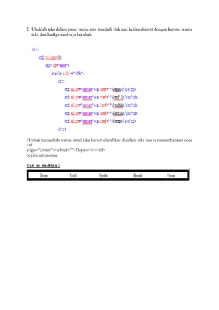 2. Ubahlah teks dalam panel menu atas menjadi link dan ketika disorot dengan kursor, warna
teks dan background-nya berubah.
//Untuk mengubah warna panel jika kursor diarahkan didalam teks hanya menambahkan code
<td
align="center"><a href="">Depan</a></td>
begitu seterusnya.
Dan ini hasilnya :
 