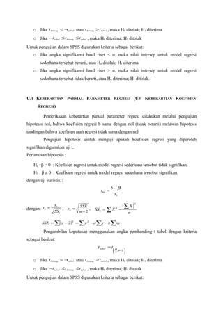 o Jika t hitung < −t tabel atau t hitung > t tabel , maka H0 ditolak; H1 diterima
    o Jika − t tabel ≤ t hitung ≤ t tabel , maka H0 diterima; H1 ditolak
Untuk pengujian dalam SPSS digunakan kriteria sebagai berikut:
    o Jika angka signifikansi hasil riset < α, maka nilai intersep untuk model regresi
        sederhana tersebut berarti, atau H0 ditolak; H1 diterima.
    o Jika angka signifikansi hasil riset > α, maka nilai intersep untuk model regresi
        sederhana tersebut tidak berarti, atau H0 diterima; H1 ditolak.



UJI KEBERARTIAN PARSIAL PARAMETER REGRESI (UJI KEBERARTIAN KOEFISIEN
      REGRESI)

          Pemeriksaan keberartian parsial parameter regresi dilakukan melalui pengujian
hipotesis nol, bahwa koefisien regresi b sama dengan nol (tidak berarti) melawan hipotesis
tandingan bahwa koefisien arah regresi tidak sama dengan nol.
          Pengujian hipotesis uintuk menguji apakah koefisien regresi yang diperoleh
signifikan digunakan uji t.
Perumusan hipotesis :

    Ho : β = 0 : Koefisien regresi untuk model regresi sederhana tersebut tidak signifikan.
    H1 : β ≠ 0 : Koefisien regresi untuk model regresi sederhana tersebut signifikan.
dengan uji statistik :
                                                        b−β
                                              t hit =
                                                         sb


dengan: sb =
                 se              SSE                           (∑ X )    2


                 SS x
                        , se =        ,   SS x = ∑ X −    2
                                 n −2                                n

         SSE = ∑( y − y ) = ∑y 2 − a ∑y − b ∑xy
                            2
                      ˆ

          Pengambilan keputusan menggunakan angka pembanding t tabel dengan kriteria
sebagai berikut:
                                            t tabel = t  α      
                                                         , n −2 
                                                        2       


    o Jika t hitung < −t tabel atau t hitung > t tabel , maka H0 ditolak; H1 diterima
    o Jika − t tabel ≤ t hitung ≤ t tabel , maka H0 diterima; H1 ditolak
Untuk pengujian dalam SPSS digunakan kriteria sebagai berikut:
 