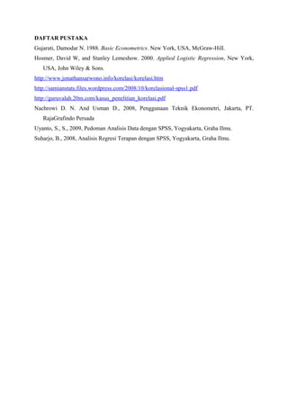 DAFTAR PUSTAKA
Gujarati, Damodar N. 1988. Basic Econometrics. New York, USA, McGraw-Hill.
Hosmer, David W, and Stanley Lemeshow. 2000. Applied Logistic Regression, New York,
   USA, John Wiley & Sons.
http://www.jonathansarwono.info/korelasi/korelasi.htm
http://samianstats.files.wordpress.com/2008/10/korelasional-spss1.pdf
http://guruvalah.20m.com/kasus_penelitian_korelasi.pdf
Nachrowi D. N. And Usman D., 2008, Penggunaan Teknik Ekonometri, Jakarta, PT.
   RajaGrafindo Persada
Uyanto, S., S., 2009, Pedoman Analisis Data dengan SPSS, Yogyakarta, Graha Ilmu.
Suharjo, B., 2008, Analisis Regresi Terapan dengan SPSS, Yogyakarta, Graha Ilmu.
 