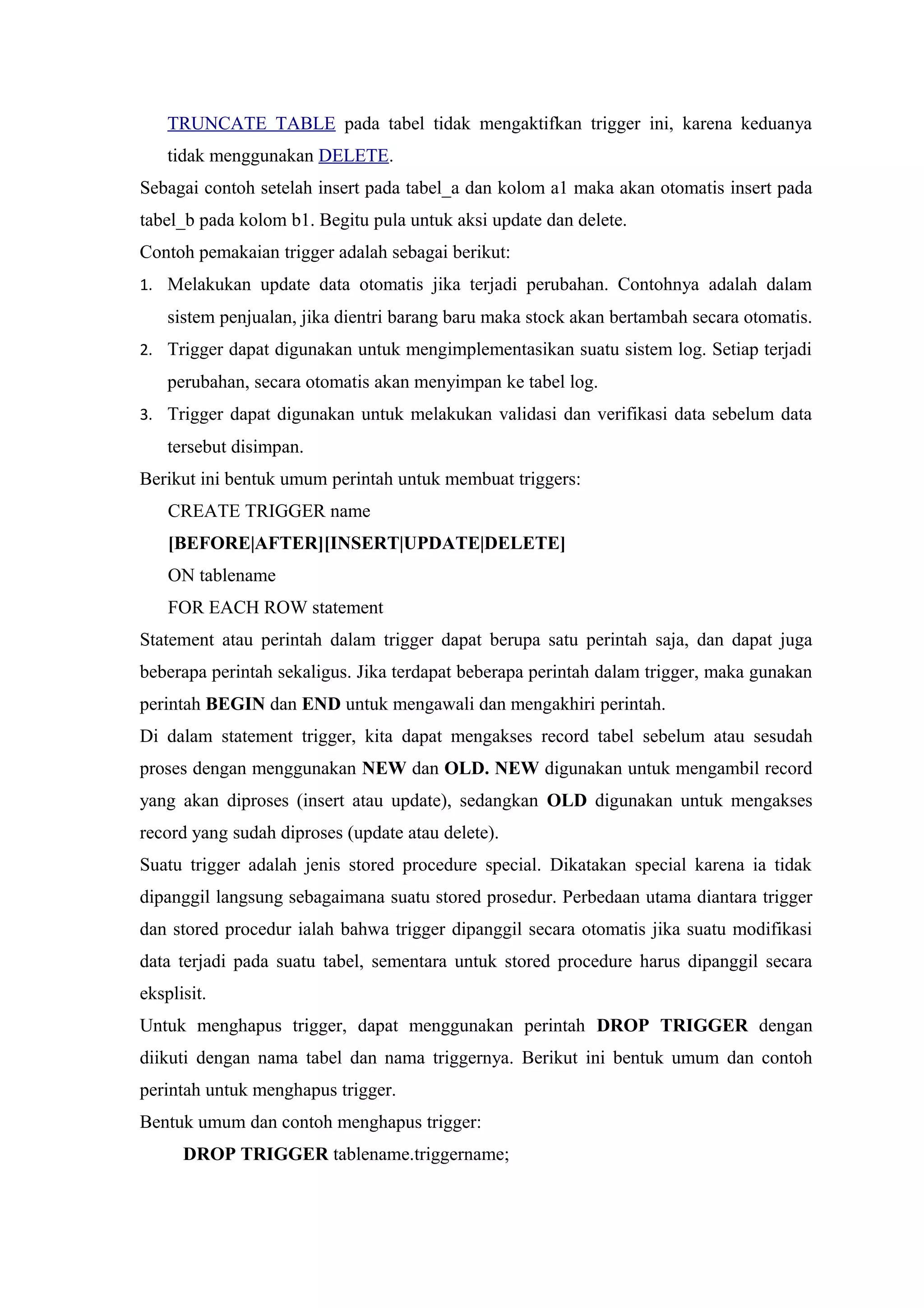 TRUNCATE TABLE pada tabel tidak mengaktifkan trigger ini, karena keduanya
tidak menggunakan DELETE.
Sebagai contoh setelah insert pada tabel_a dan kolom a1 maka akan otomatis insert pada
tabel_b pada kolom b1. Begitu pula untuk aksi update dan delete.
Contoh pemakaian trigger adalah sebagai berikut:
1. Melakukan update data otomatis jika terjadi perubahan. Contohnya adalah dalam
sistem penjualan, jika dientri barang baru maka stock akan bertambah secara otomatis.
2. Trigger dapat digunakan untuk mengimplementasikan suatu sistem log. Setiap terjadi
perubahan, secara otomatis akan menyimpan ke tabel log.
3. Trigger dapat digunakan untuk melakukan validasi dan verifikasi data sebelum data
tersebut disimpan.
Berikut ini bentuk umum perintah untuk membuat triggers:
CREATE TRIGGER name
[BEFORE|AFTER][INSERT|UPDATE|DELETE]
ON tablename
FOR EACH ROW statement
Statement atau perintah dalam trigger dapat berupa satu perintah saja, dan dapat juga
beberapa perintah sekaligus. Jika terdapat beberapa perintah dalam trigger, maka gunakan
perintah BEGIN dan END untuk mengawali dan mengakhiri perintah.
Di dalam statement trigger, kita dapat mengakses record tabel sebelum atau sesudah
proses dengan menggunakan NEW dan OLD. NEW digunakan untuk mengambil record
yang akan diproses (insert atau update), sedangkan OLD digunakan untuk mengakses
record yang sudah diproses (update atau delete).
Suatu trigger adalah jenis stored procedure special. Dikatakan special karena ia tidak
dipanggil langsung sebagaimana suatu stored prosedur. Perbedaan utama diantara trigger
dan stored procedur ialah bahwa trigger dipanggil secara otomatis jika suatu modifikasi
data terjadi pada suatu tabel, sementara untuk stored procedure harus dipanggil secara
eksplisit.
Untuk menghapus trigger, dapat menggunakan perintah DROP TRIGGER dengan
diikuti dengan nama tabel dan nama triggernya. Berikut ini bentuk umum dan contoh
perintah untuk menghapus trigger.
Bentuk umum dan contoh menghapus trigger:
DROP TRIGGER tablename.triggername;
 