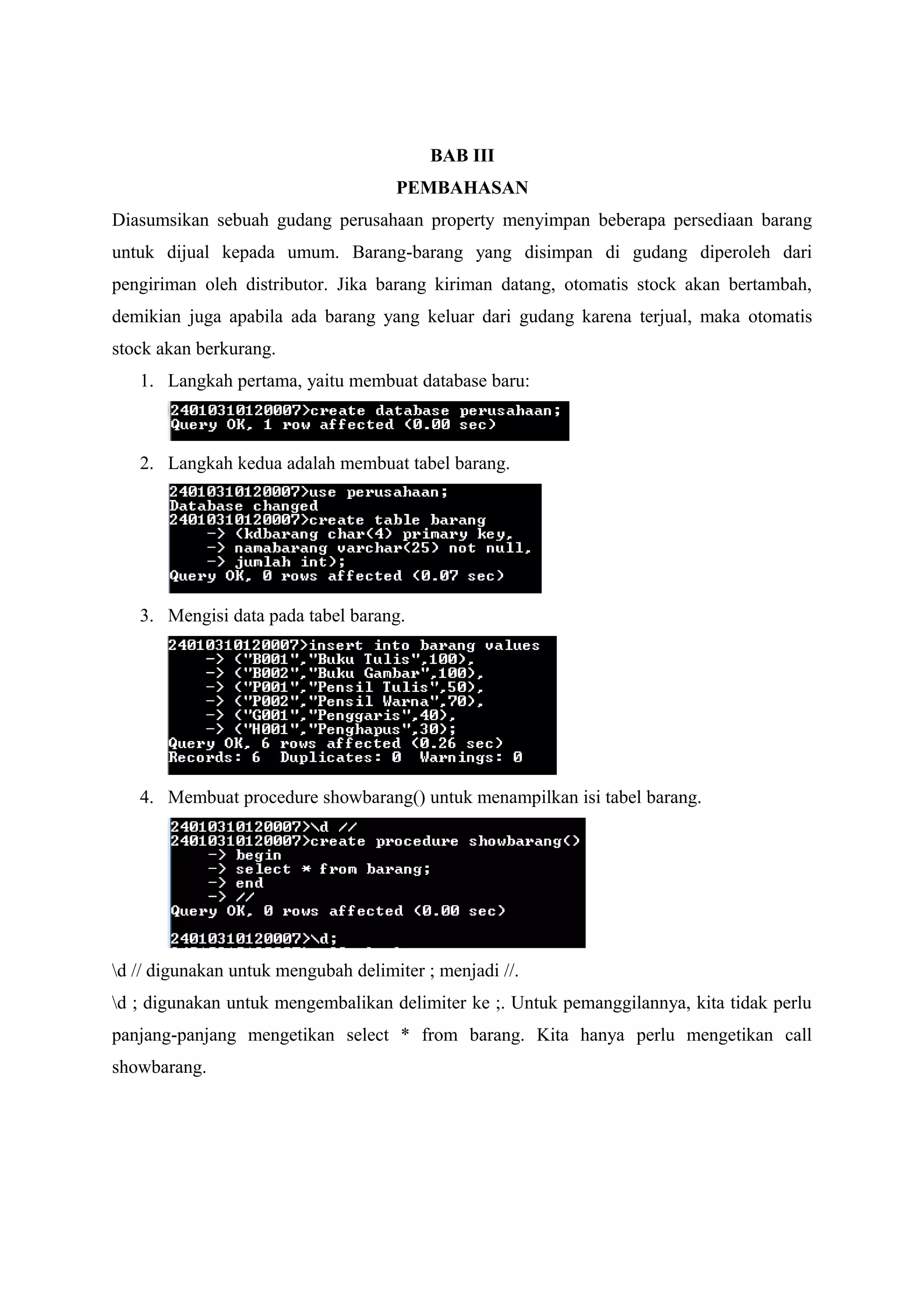 BAB III
PEMBAHASAN
Diasumsikan sebuah gudang perusahaan property menyimpan beberapa persediaan barang
untuk dijual kepada umum. Barang-barang yang disimpan di gudang diperoleh dari
pengiriman oleh distributor. Jika barang kiriman datang, otomatis stock akan bertambah,
demikian juga apabila ada barang yang keluar dari gudang karena terjual, maka otomatis
stock akan berkurang.
1. Langkah pertama, yaitu membuat database baru:
2. Langkah kedua adalah membuat tabel barang.
3. Mengisi data pada tabel barang.
4. Membuat procedure showbarang() untuk menampilkan isi tabel barang.
d // digunakan untuk mengubah delimiter ; menjadi //.
d ; digunakan untuk mengembalikan delimiter ke ;. Untuk pemanggilannya, kita tidak perlu
panjang-panjang mengetikan select * from barang. Kita hanya perlu mengetikan call
showbarang.
 