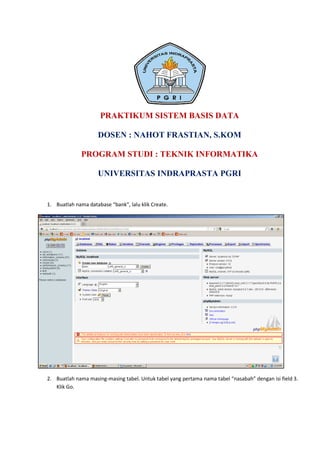 PRAKTIKUM SISTEM BASIS DATA

                     DOSEN : NAHOT FRASTIAN, S.KOM

              PROGRAM STUDI : TEKNIK INFORMATIKA

                     UNIVERSITAS INDRAPRASTA PGRI


1. Buatlah nama database “bank”, lalu klik Create.




2. Buatlah nama masing-masing tabel. Untuk tabel yang pertama nama tabel “nasabah” dengan isi field 3.
   Klik Go.
 