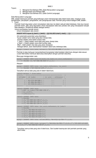 BAB 3
Tujuan:
1. Mengenal Sub Bahasa DML (Data Manipulation Language)
2. Menggunakan Sub Bahasa DML
3. Mengenal Sub Bahasa DCL (Data Control Language)
Data Manipulation Language
DML adalah kelompok perintah yang berfungsi untuk memanipulasi data dalam basis data, misalnya untuk
pengambilan, penyisipan, pengubahan, dan penghapusan data. Perintah yang masuk kategori DML adalah :
1. Insert
Perintah Insert digunakan untuk menyisipkan data baru ke dalam sebuah tabel database. Ada dua macam
perintah Insert, yaitu yang digunakan untuk menyisipkan data satu persatu dan yang menyisipkan banyak
data sekaligus. Sintaksnya adalah sebagai berikut :
Untuk menyisipkan banyak record :
Untuk menyisipkan satu record :
INSERT INTO tujuan [(t_field1[, t_field2[, …]])] VALUES (nilai1[, nilai2[, … ] ])
Arti parameter-parameter yang disertakan:
Tujuan adalah nama tabel yang akan disisipi data.
Sumber adalah nama tabel sumber data.
T_field1, t_field2 adalah nama field yang akan disisipi data.
s_field1, s_field2 adalah nama field sumber data.
Nilai1, nilai2 adalah nilai data yang akan disisipkan.
Sebagai latihan, akan ditambahkan kedalam tabel buku beberapa data.
mysql> insert into buku values(1,'KD-OD9-HW-EMK-1',1,1);
Perintah di atas bertujuan menambahkan/menyisipkan tabel kedalam tabel buku dengan data sesuai
urutan field ketika membuat tabel (bisa ditampilkan dengan perintah describe).
Bisa juga menggunakan cara:
mysql> INSERT INTO buku(id_buku,id_judul,no_urut,referensi)
-> VALUES (2,'AF-HMA-MA-MDK-5',1,1);
Ataupun
mysql> INSERT INTO buku (id_judul,referensi, no_urut)
-> VALUES ('KP-PDM-RS-AOF,3',1,1);
Tampilkan semua data yang ada di dalam tabel buku
mysql> select * from buku;
+--------- +----------------- +--------- +----------- +
| id_buku | id_judul | no_urut | referensi |
+--------- +----------------- +--------- +----------- +
| 1 | KD-OD9-HW-EMK-1 | 1 | 1 |
| 2 | AF-HMA-MA-MDK-5 | 1 | 1 |
| 3 | KP-PDM-RS-AOF,3 | 1 | 1 |
+--------- +----------------- +--------- +----------- +
mysql> INSERT INTO buku
->SET id_judul='KP-PWP-IFB-4',
->no_urut=1,
->referensi=1;
mysql> INSERT INTO buku
->VALUES
->(5,'KP-PWP-BS-IFB-4',2,1),
->(6,'KP-PWP-BS-IFP-4',3,2),
->(7,'KP-PWP-BS-IFP-4',4,2);
mysql> INSERT INTO buku (no_urut,referensi,id_judul)
->VALUES
->(1,1,'KD-MDS-FU-AOF-3'),
->(2,2,'KD-MDS-FU-AOF-3'),
->(3,1,'KD-MDS-FU-AOF-3'),
->(4,1,'KD-MDS-FU-AOF-3'),
->(5,2,'KD-MDS-FU-AOF-3');
mysql> INSERT INTO buku values(NULL,'AN-NIQ-IQ-TBY-7',1,2);
mysql> INSERT INTO buku values('','AN-NIQ-IQ-TBY-7',2,2),('','KP-PAT-LP-AOF-
6',1,2),('','KP-PWH-BS-IFB-8',1,1);
Tampilkan semua data yang ada di tabel buku. Dan buatlah kesimpulan dari perintah-perintah yang
ada di atas.
8
 