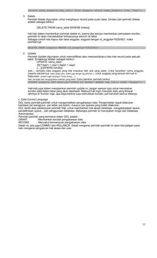 select nama_anggota,tmp_lahir from anggota where nama_anggota like '%ma%';
3. Delete
Perintah Delete digunakan untuk menghapus record pada suatu tabel. Sintaks dari perintah Delete
adalah sebagai berikut :
DELETE FROM nama_tabel [WHERE kriteria]
hati-hati dalam memberikan perintah delete ini, karena jika terlupa memberikan pernyataan kondisi ,
perintah ini akan menyebabkan terhapusnya seluruh isi tabel.
Sebagai contoh kita hapus dari tabel anggota, anggota dengan id_anggota='0520002', maka
perintahnya:
DELETE FROM anggota WHERE id_anggota='0520002'
4. Update
Perintah Update digunakan untuk memodifikasi atau memperbaharui nilai-nilai record pada sebuah
tabel. Sintaksnya adalah sebagai berikut :
UPDATE nama_tabel
SET field1 = nilai1 [,field2 = nilai2
[,...]] [WHERE kondisi]
wah..., ternyata data anggota yang kita masukan tadi ada yang salah. Coba tampilkan nama_anggota,
beserta sekolahnya, kalau pingin tahu, boleh juga dengan tgl_lahirnya :), untuk anggota yang tempat lahirnya di
Kebumen. (masih ingat caranya? Tentu dong.....).
Nah, ternyata kita menginputkan sekolah yang salah. Coba jalankan perintah berikut:
UPDATE anggota SET sekolah='STMIK El Rahma' WHERE tmp_lahir LIKE '%bumen';
Hati-hati juga dalam menjalankan perintah update ini, jangan sampai lupa untuk menuliskan
kondisi data dalam tabel yang akan diperbaiki. Maksud hati ingin merubah data yang tempat
lahirnya di 'bumen' saja, apa daya karena lupa menuliskan kondisi, jadi berubah semua datanya.
c. Data Control Language
DCL berisi perintah-perintah untuk mengendalikan pengaksesan data. Pengendalian dapat dilakukan
berdasar per pengguna , per tabel, per kolom, maupun per operasi yang boleh dilakukan.
DCL terdiri atas sekelompok perintah SQL untuk memberikan hak akses database, mangalokasikan space,
pendefinisian space, , dan penggunaan database. Beberapa perintah ini merupakan fungsi dari Database
Administrator.
Perintah-perintah yang termasuk dalam DCL adalah :
GRANT : Memberikan kendali pengaksesan data
REVOKE : Mencabut kemampuan pengaksesan data
Selain itu ada juga COMMIT dan ROLLBACK. Detail mengenai perintah-perintah ini akan kita pelajari pada
bab mengenai pengaturan hak akses dan user.
11
 