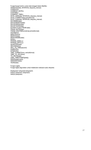 Fungsi-fungsi built-in untuk data tanggal dalam MySQL:
ADDDATE(date, INTERVAL ekspresi_interval)
CURDATE()
CURRENT_DATE()
CURTIME()
CURRENT_TIME()
DATE_ADD(date, INTERVAL ekspresi_interval)
DATE_FORMAT(date,simbolformat)
DATE_SUB(date, INTERVAL ekspresi_interval)
DAYNAME(date)
DAYOFMONTH(date)
DAYOFWEEK(date)
DAYOFYEAR(date)
EXTRACT(value FROM date)
FROM_DAYS(days)
FROM_UNIXTIME(unixtime[,simbolformat])
HOUR(time)
MINUTE(time)
MONTH(date)
MONTHNAME(date)
NOW()
PERIOD_ADD(x,y)
PERIOD_DIFF(x,y)
QUARTER(date)
SECOND(time)
SEC_TO_TIME(second)
SUBDATE()
SYSDATE()
TIME_FORMAT(time, simbolformat)
TIME_TO_SEC(time)
TO_DAYS(date)
UNIX_TIMESTAMP([date])
WEEK(date[,start])
WEEKDAY(date)
YEAR(date)
Fungsi Logika
Fungsi logika digunakan untuk melakukan evaluasi suatu ekspresi.
IF(ekspresi1,ekspresi2,ekspresi3)
IFNULL(ekspresi1,ekspresi2)
ISNULL(ekspresi)
17
 