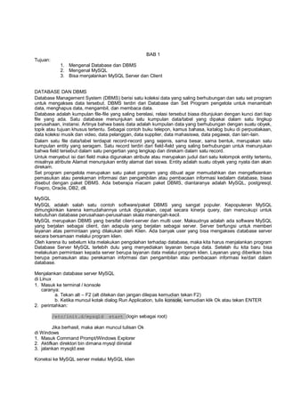 BAB 1
Tujuan:
1. Mengenal Database dan DBMS
2. Mengenal MySQL
3. Bisa menjalankan MySQL Server dan Client
DATABASE DAN DBMS
Database Management System (DBMS) berisi satu koleksi data yang saling berhubungan dan satu set program
untuk mengakses data tersebut. DBMS terdiri dari Database dan Set Program pengelola untuk menambah
data, menghapus data, mengambil, dan membaca data.
Database adalah kumpulan file-file yang saling berelasi, relasi tersebut biasa ditunjukan dengan kunci dari tiap
file yang ada. Satu database menunjukan satu kumpulan data/tabel yang dipakai dalam satu lingkup
perusahaan, instansi. Artinya bahwa basis data adalah kumpulan data yang berhubungan dengan suatu obyek,
topik atau tujuan khusus tertentu. Sebagai contoh buku telepon, kamus bahasa, katalog buku di perpustakaan,
data koleksi musik dan video, data pelanggan, data supplier, data mahasiswa, data pegawai, dan lain-lain.
Dalam satu file data/tabel terdapat record-record yang sejenis, sama besar, sama bentuk, merupakan satu
kumpulan entity yang seragam. Satu record terdiri dari field-field yang saling berhubungan untuk menunjukan
bahwa field tersebut dalam satu pengertian yang lengkap dan direkam dalam satu record.
Untuk menyebut isi dari field maka digunakan atribute atau merupakan judul dari satu kelompok entity tertentu,
misalnya atribute Alamat menunjukan entity alamat dari siswa. Entity adalah suatu obyek yang nyata dan akan
direkam.
Set program pengelola merupakan satu paket program yang dibuat agar memudahkan dan mengefisienkan
pemasukan atau perekaman informasi dan pengambilan atau pembacaan informasi kedalam database, biasa
disebut dengan paket DBMS. Ada beberapa macam paket DBMS, diantaranya adalah MySQL, postgresql,
Foxpro, Oracle, DB2, dll.
MySQL
MySQL adalah salah satu contoh software/paket DBMS yang sangat populer. Kepopuleran MySQL
dimungkinkan karena kemudahannya untuk digunakan, cepat secara kinerja query, dan mencukupi untuk
kebutuhan database perusahaan-perusahaan skala menengah-kecil.
MySQL merupakan DBMS yang bersifat client-server dan multi user. Maksudnya adalah ada software MySQL
yang berjalan sebagai client, dan adapula yang berjalan sebagai server. Server berfungsi untuk memberi
layanan atas permintaan yang dilakukan oleh Klien. Ada banyak user yang bisa mengakses database server
secara bersamaan melalui program klien.
Oleh karena itu sebelum kita melakukan pengolahan terhadap database, maka kita harus menjalankan program
Database Server MySQL terlebih dulu yang menyediakan layanan berupa data. Setelah itu kita baru bisa
melakukan permintaan kepada server berupa layanan data melalui program klien. Layanan yang diberikan bisa
berupa pemasukan atau perekaman informasi dan pengambilan atau pembacaan informasi ke/dari dalam
database.
Menjalankan database server MySQL
di Linux
1. Masuk ke terminal / konsole
caranya:
a. Tekan alt – F2 (alt ditekan dan jangan dilepas kemudian tekan F2)
b. Ketika muncul kotak dialog Run Application, tulis konsole, kemudian klik Ok atau tekan ENTER
2. perintahkan:
/etc/init.d/mysqld start (login sebagai root)
Jika berhasil, maka akan muncul tulisan Ok
di Windows
1. Masuk Command Prompt/Windows Explorer
2. Aktifkan direktori bin dimana mysql diinstal
3. jalankan mysqld.exe
Koneksi ke MySQL server melalui MySQL klien
 