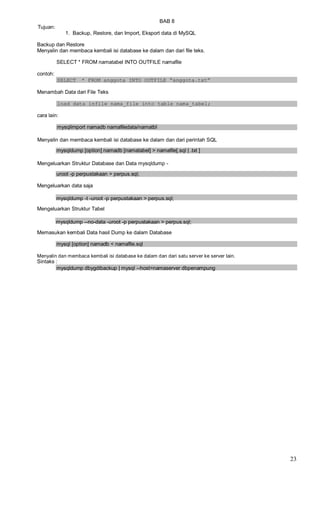 BAB 8
Tujuan:
1. Backup, Restore, dan Import, Eksport data di MySQL
Backup dan Restore
Menyalin dan membaca kembali isi database ke dalam dan dari file teks.
SELECT * FROM namatabel INTO OUTFILE namafile
contoh:
SELECT * FROM anggota INTO OUTFILE “anggota.txt”
Menambah Data dari File Teks
load data infile nama_file into table nama_tabel;
cara lain:
mysqlimport namadb namafiledata/namatbl
Menyalin dan membaca kembali isi database ke dalam dan dari perintah SQL
mysqldump [option] namadb [namatabel] > namafile[.sql | .txt ]
Mengeluarkan Struktur Database dan Data mysqldump -
uroot -p perpustakaan > perpus.sql;
Mengeluarkan data saja
mysqldump -t -uroot -p perpustakaan > perpus.sql;
Mengeluarkan Struktur Tabel
mysqldump --no-data -uroot -p perpustakaan > perpus.sql;
Memasukan kembali Data hasil Dump ke dalam Database
mysql [option] namadb < namafile.sql
Menyalin dan membaca kembali isi database ke dalam dan dari satu server ke server lain.
Sintaks :
mysqldump dbygdibackup | mysql --host=namaserver dbpenampung
23
 