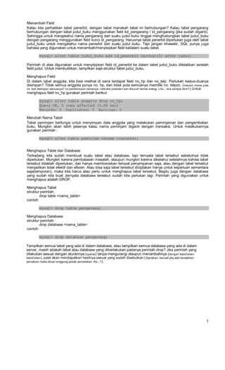 Menambah Field
Kalau kita perhatikan tabel penerbit, dengan tabel manakah tabel ini berhubungan? Kalau tabel pengarang
berhubungan dengan tabel judul_buku menggunakan field kd_pengarang / id_pengarang (jika sudah diganti).
Sehingga untuk mengetahui nama pengarang dari suatu judul buku tinggal menghubungkan tabel judul_buku
dengan pengarang menggunakan field kunci id_pengarang. Harusnya tabel penerbit diperlukan juga oleh tabel
judul_buku untuk mengetahui nama penerbit dari suatu judul buku. Tapi jangan khawatir, SQL punya juga
bahasa yang digunakan untuk menambah/menyisipkan field kedalam suatu tabel.
mysql> alter table judul_buku add id_penerbit varchar(5) after judul;
Perintah di atas digunakan untuk menyisipkan field id_penerbit ke dalam tabel judul_buku diletakkan setelah
field judul. Untuk membuktikan, tampilkan saja struktur tabel judul_buku.
Menghapus Field
Di dalam tabel anggota, kita bisa melihat di sana terdapat field no_hp dan no_telp. Perlukah kedua-duanya
disimpan? Tidak semua anggota punya no. hp, dan tidak pula semuanya memiliki no. telpon. (macam mana pula
ini, kok disimpan semuanya? ini pemborosan namanya. instruksi presiden kan disuruh hemat energi. Lho... kok sampai bbm?) Untuk
menghapus field no_hp gunakan perintah berikut:
mysql> alter table anggota drop no_hp;
Query OK, 0 rows affected (0.00 sec)
Records: 0 Duplicates: 0 Warnings: 0
Merubah Nama Tabel
Tabel peminjam berfungsi untuk menyimpan data anggota yang melakukan peminjaman dan pengembalian
buku. Mungkin akan lebih jelasnya kalau nama peminjam diganti dengan transaksi. Untuk melakukannya
gunakan perintah :
mysql> alter table peminjam rename transaksi;
Menghapus Table dan Database
Terkadang kita sudah membuat suatu tabel atau database, tapi ternyata tabel tersebut sebetulnya tidak
diperlukan. Mungkin karena pembatasan masalah, ataupun mungkin karena diketahui setelahnya bahwa tabel
tersebut tidaklah diperlukan, dan hanya memboroskan tempat penyimpanan saja, atau dengan tabel tersebut
menjadikan tidak efektif dan efisien. Atau bisa saja tabel tersebut diciptakan hanya untuk keperluan sementara
saja(temporari), maka kita harus atau perlu untuk menghapus tabel tersebut. Begitu juga dengan database
yang sudah kita buat ,ternyata database tersebut sudah kita perlukan lagi. Perintah yang digunakan untuk
menghapus adalah DROP.
Menghapus Tabel
struktur perintah:
drop table <nama_table>
contoh:
mysql> drop table pengarang;
Menghapus Database
struktur perintah:
drop database <nama_table>
contoh:
mysql> drop database pengarang;
Tampilkan semua tabel yang ada di dalam database, atau tampilkan semua database yang ada di dalam
server, masih adakah tabel atau database yang diberlakukan padanya perintah drop? Jika perintah yang
dilakukan sesuai dengan aturannya (syariat) tanpa mengurangi ataupun menambahnya (dengan kebid'ahan-
kebid'ahan), pasti akan mendapatkan hasilnya sesuai yang sudah disebutkan (dijanjikan, kecuali jika ada kesalahan
penulisan maka diluar tanggung jawab percetakan. lho...?).
7
 