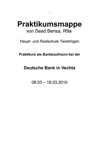 1




Praktikumsmappe
    von Sead Berisa, R9a

Haupt- und Realschule Twistringen


Praktikum als Bankkaufmann bei der


  Deutsche Bank in Vechta


       08.03 – 18.03.2010
 