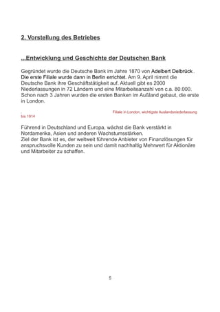2. Vorstellung des Betriebes


...Entwicklung und Geschichte der Deutschen Bank

Gegründet wurde die Deutsche Bank im Jahre 1870 von Adelbert Delbrück .
Die erste Filiale wurde dann in Berlin errichtet. Am 9. April nimmt die
Deutsche Bank ihre Geschäftstätigkeit auf. Aktuell gibt es 2000
Niederlassungen in 72 Ländern und eine Mitarbeiteanzahl von c.a. 80.000.
Schon nach 3 Jahren wurden die ersten Banken im Außland gebaut, die erste
in London.

                                         Filiale in London, wichtigste Auslandsniederlassung
bis 1914


Führend in Deutschland und Europa, wächst die Bank verstärkt in
Nordamerika, Asien und anderen Wachstumsstärken.
Ziel der Bank ist es, der weltweit führende Anbieter von Finanzlösungen für
anspruchsvolle Kunden zu sein und damit nachhaltig Mehrwert für Aktionäre
und Mitarbeiter zu schaffen.




                                     5
 