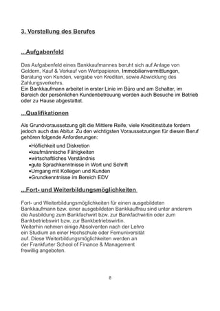 3. Vorstellung des Berufes


...Aufgabenfeld

Das Aufgabenfeld eines Bankkaufmannes beruht sich auf Anlage von
Geldern, Kauf & Verkauf von Wertpapieren, Immobilienvermittlungen,
Beratung von Kunden, vergabe von Krediten, sowie Abwicklung des
Zahlungsverkehrs.
Ein Bankkaufmann arbeitet in erster Linie im Büro und am Schalter, im
Bereich der persönlichen Kundenbetreuung werden auch Besuche im Betrieb
oder zu Hause abgestattet.

...Qualifikationen

Als Grundvoraussetzung gilt die Mittlere Reife, viele Kreditinstitute fordern
jedoch auch das Abitur. Zu den wichtigsten Voraussetzungen für diesen Beruf
gehören folgende Anforderungen:
   •Höflichkeit und Diskretion
   •kaufmännische Fähigkeiten
   •wirtschaftliches Verständnis
   •gute Sprachkenntnisse in Wort und Schrift
   •Umgang mit Kollegen und Kunden
   •Grundkenntnisse im Bereich EDV

...Fort- und Weiterbildungsmöglichkeiten

Fort- und Weiterbildungsmöglichkeiten für einen ausgebildeten
Bankkaufmann bzw. einer ausgebildeten Bankkauffrau sind unter anderem
die Ausbildung zum Bankfachwirt bzw. zur Bankfachwirtin oder zum
Bankbetriebswirt bzw. zur Bankbetriebswirtin.
Weiterhin nehmen einige Absolventen nach der Lehre
ein Studium an einer Hochschule oder Fernuniversität
auf. Diese Weiterbildungsmöglichkeiten werden an
der Frankfurter School of Finance & Management
frewillig angeboten.




                                      8
 